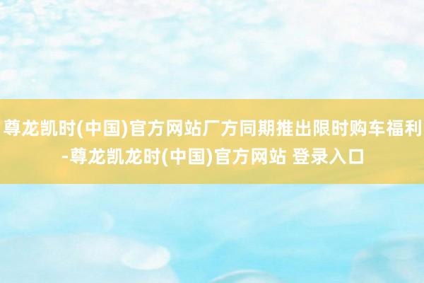 尊龙凯时(中国)官方网站厂方同期推出限时购车福利-尊龙凯龙时(中国)官方网站 登录入口