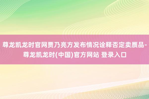 尊龙凯龙时官网贾乃亮方发布情况诠释否定卖赝品-尊龙凯龙时(中国)官方网站 登录入口