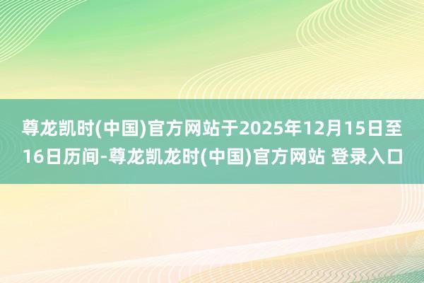 尊龙凯时(中国)官方网站于2025年12月15日至16日历间-尊龙凯龙时(中国)官方网站 登录入口