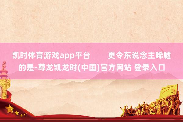 凯时体育游戏app平台        更令东说念主唏嘘的是-尊龙凯龙时(中国)官方网站 登录入口