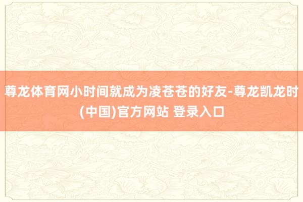 尊龙体育网小时间就成为凌苍苍的好友-尊龙凯龙时(中国)官方网站 登录入口