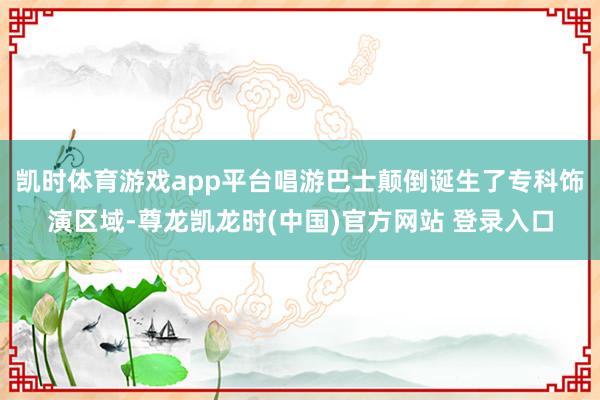 凯时体育游戏app平台唱游巴士颠倒诞生了专科饰演区域-尊龙凯龙时(中国)官方网站 登录入口