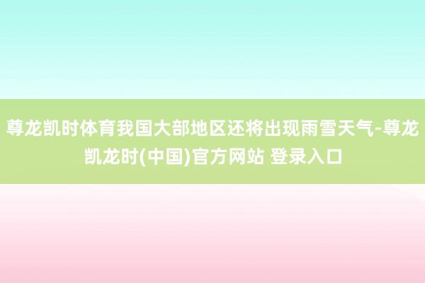 尊龙凯时体育我国大部地区还将出现雨雪天气-尊龙凯龙时(中国)官方网站 登录入口
