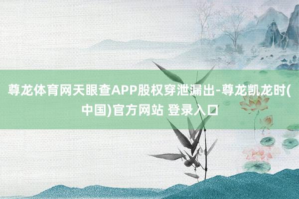 尊龙体育网天眼查APP股权穿泄漏出-尊龙凯龙时(中国)官方网站 登录入口