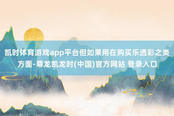 凯时体育游戏app平台但如果用在购买乐透彩之类方面-尊龙凯龙时(中国)官方网站 登录入口