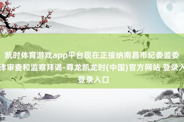 凯时体育游戏app平台现在正接纳南昌市纪委监委纪律审查和监察拜谒-尊龙凯龙时(中国)官方网站 登录入口