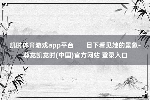 凯时体育游戏app平台       目下看见她的景象-尊龙凯龙时(中国)官方网站 登录入口