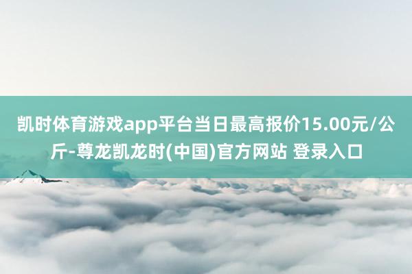凯时体育游戏app平台当日最高报价15.00元/公斤-尊龙凯龙时(中国)官方网站 登录入口
