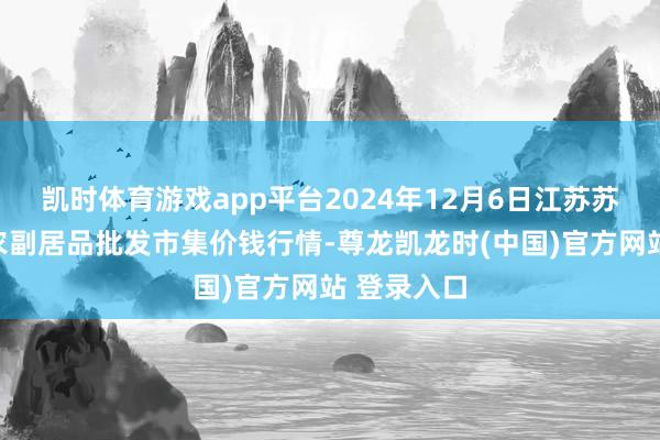凯时体育游戏app平台2024年12月6日江苏苏州南环桥农副居品批发市集价钱行情-尊龙凯龙时(中国)