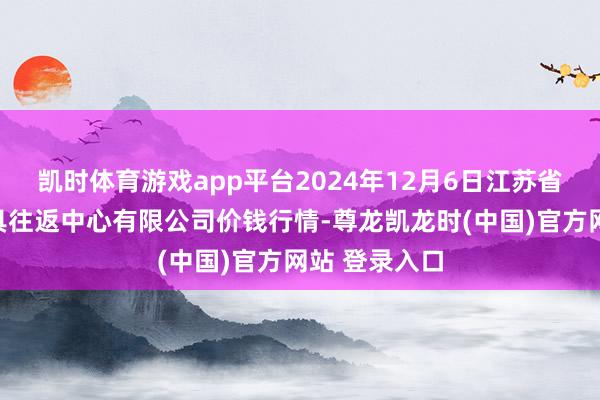 凯时体育游戏app平台2024年12月6日江苏省苏中农副家具往返中心有限公司价钱行情-尊龙凯龙时(中