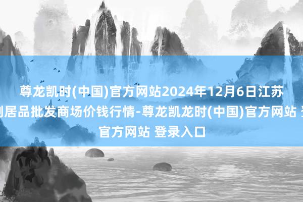 尊龙凯时(中国)官方网站2024年12月6日江苏联谊农副居品批发商场价钱行情-尊龙凯龙时(中国)官方