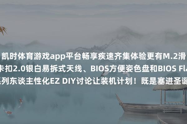凯时体育游戏app平台畅享疾速齐集体验更有M.2滑轨卡扣+M.2方便卡扣2.0银白易拆式天线、BIOS方便姿色盘和BIOS FlashBack一键升级等一系列东谈主性化EZ DIY讨论让装机计划！既是塞进圣诞礼盒的风雅好礼更是新年焕新桌面的性能神器ROG B850迷你吹雪主板让迷你主机火力全开！-尊龙凯龙时(中国)官方网站 登录入口