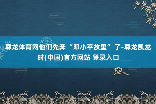 尊龙体育网他们先奔 “邓小平故里” 了-尊龙凯龙时(中国)官方网站 登录入口