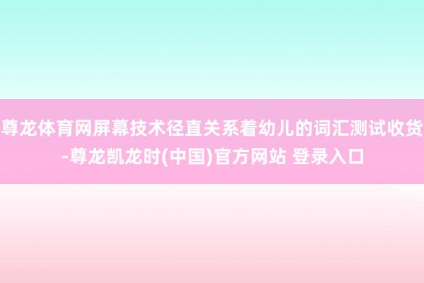 尊龙体育网屏幕技术径直关系着幼儿的词汇测试收货-尊龙凯龙时(中国)官方网站 登录入口
