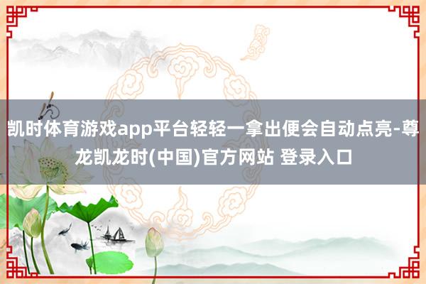 凯时体育游戏app平台轻轻一拿出便会自动点亮-尊龙凯龙时(中国)官方网站 登录入口