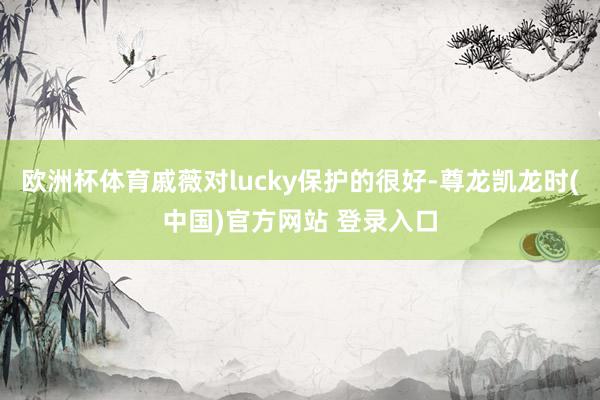 欧洲杯体育戚薇对lucky保护的很好-尊龙凯龙时(中国)官方网站 登录入口
