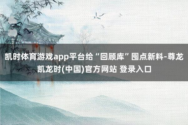 凯时体育游戏app平台给“回顾库”囤点新料-尊龙凯龙时(中国)官方网站 登录入口