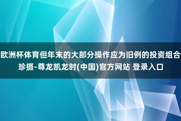 欧洲杯体育但年末的大部分操作应为旧例的投资组合珍摄-尊龙凯龙时(中国)官方网站 登录入口