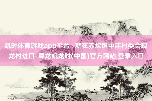 凯时体育游戏app平台   就在赤坎镇中庙村委会现龙村进口-尊龙凯龙时(中国)官方网站 登录入口