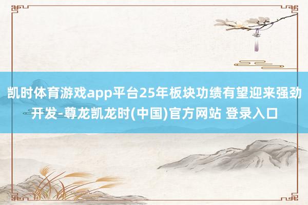 凯时体育游戏app平台25年板块功绩有望迎来强劲开发-尊龙凯龙时(中国)官方网站 登录入口