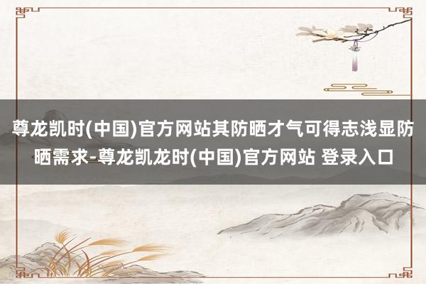 尊龙凯时(中国)官方网站其防晒才气可得志浅显防晒需求-尊龙凯龙时(中国)官方网站 登录入口