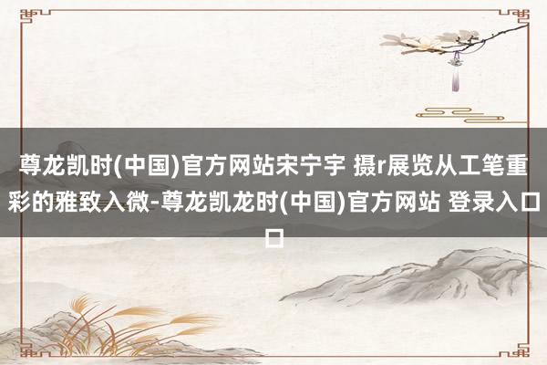 尊龙凯时(中国)官方网站宋宁宇 摄r展览从工笔重彩的雅致入微-尊龙凯龙时(中国)官方网站 登录入口