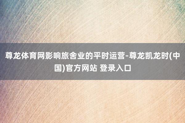 尊龙体育网影响旅舍业的平时运营-尊龙凯龙时(中国)官方网站 登录入口