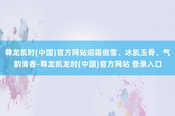 尊龙凯时(中国)官方网站迎霜傲雪、冰肌玉骨、气韵清香-尊龙凯龙时(中国)官方网站 登录入口