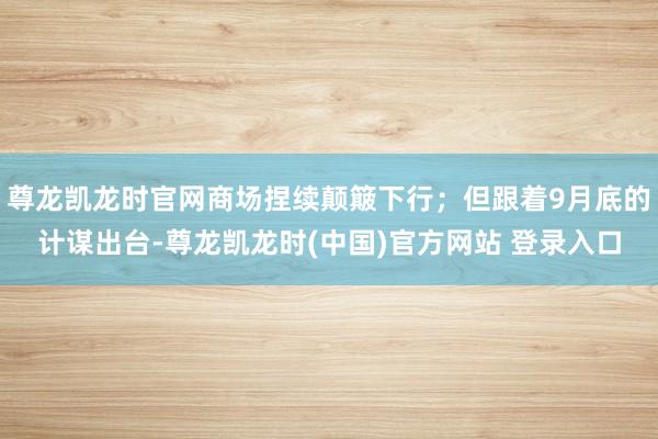 尊龙凯龙时官网商场捏续颠簸下行；但跟着9月底的计谋出台-尊龙凯龙时(中国)官方网站 登录入口