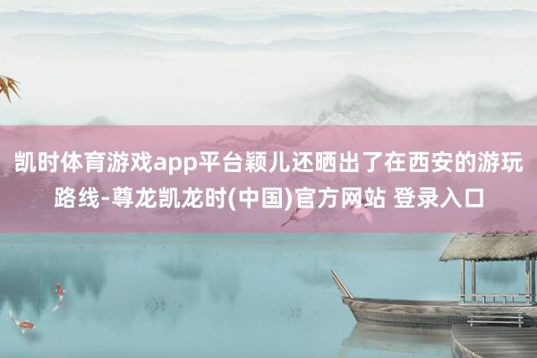 凯时体育游戏app平台颖儿还晒出了在西安的游玩路线-尊龙凯龙时(中国)官方网站 登录入口