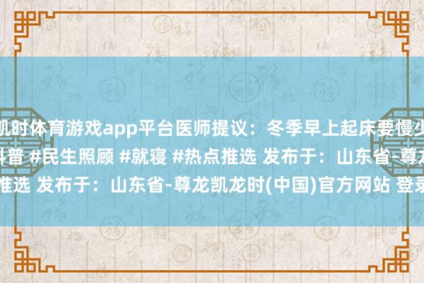 凯时体育游戏app平台医师提议：冬季早上起床要慢少量 #扩散周知 #健康科普 #民生照顾 #就寝 #热点推选 发布于：山东省-尊龙凯龙时(中国)官方网站 登录入口