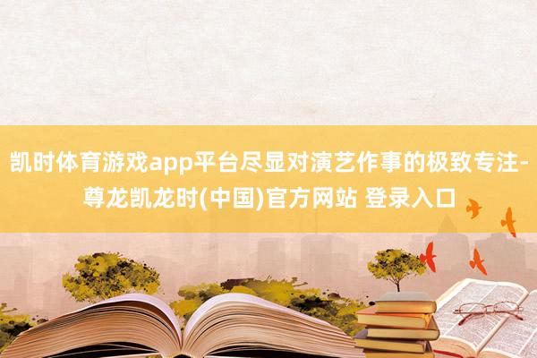凯时体育游戏app平台尽显对演艺作事的极致专注-尊龙凯龙时(中国)官方网站 登录入口