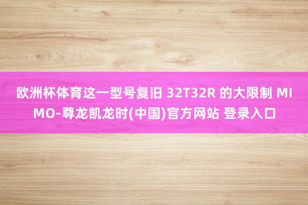 欧洲杯体育这一型号复旧 32T32R 的大限制 MIMO-尊龙凯龙时(中国)官方网站 登录入口