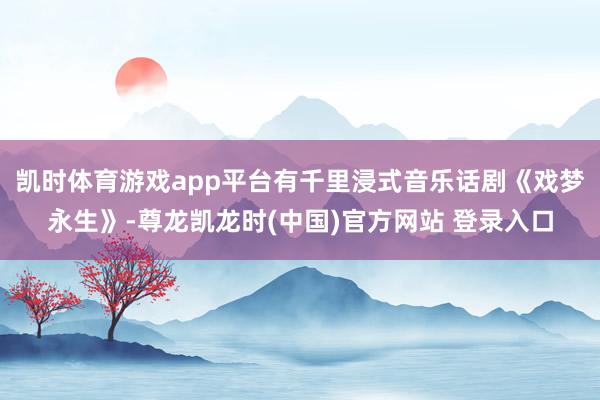 凯时体育游戏app平台有千里浸式音乐话剧《戏梦永生》-尊龙凯龙时(中国)官方网站 登录入口