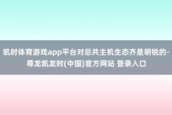 凯时体育游戏app平台对总共主机生态齐是明锐的-尊龙凯龙时(中国)官方网站 登录入口