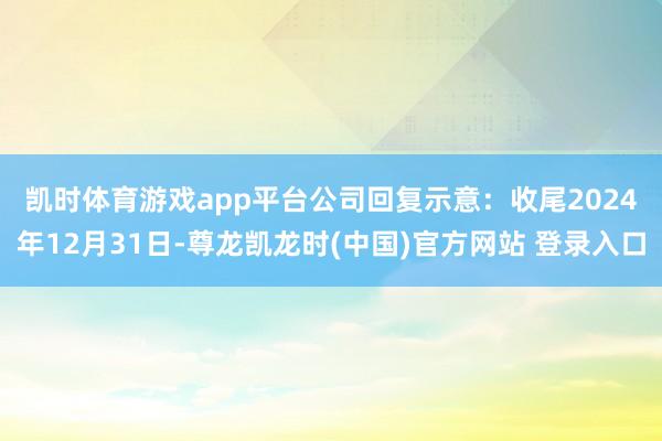 凯时体育游戏app平台　　公司回复示意：收尾2024年12月31日-尊龙凯龙时(中国)官方网站 登录