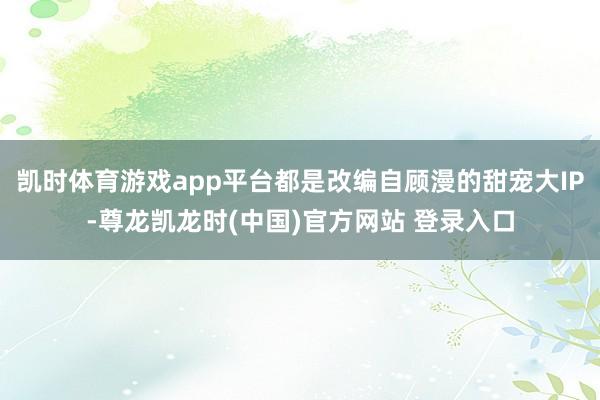 凯时体育游戏app平台都是改编自顾漫的甜宠大IP-尊龙凯龙时(中国)官方网站 登录入口