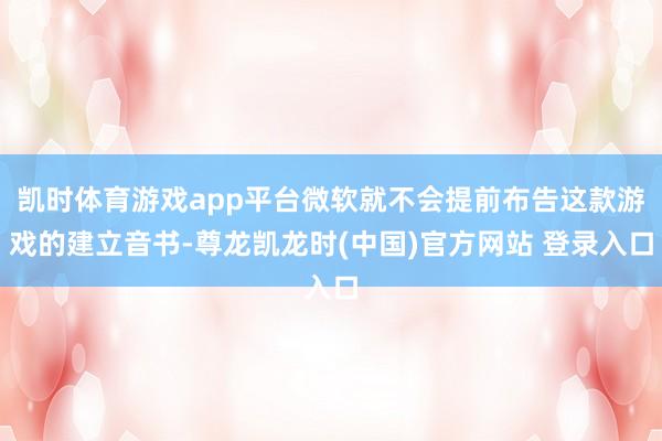 凯时体育游戏app平台微软就不会提前布告这款游戏的建立音书-尊龙凯龙时(中国)官方网站 登录入口