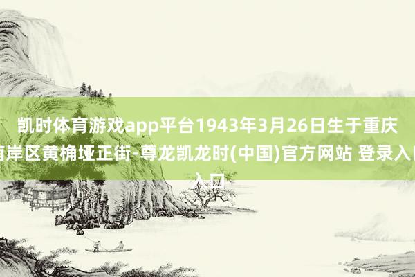 凯时体育游戏app平台1943年3月26日生于重庆南岸区黄桷垭正街-尊龙凯龙时(中国)官方网站 登录入口