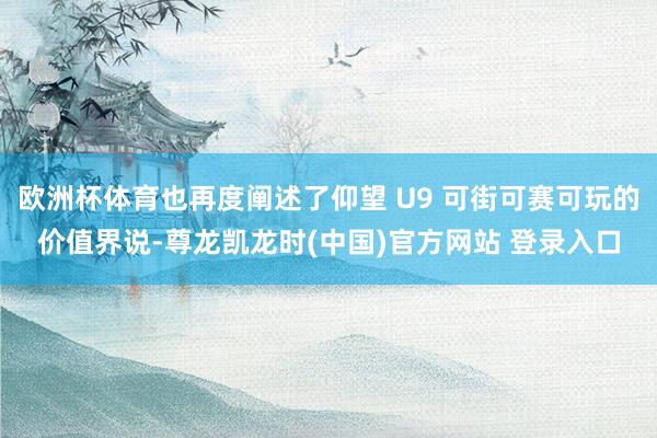 欧洲杯体育也再度阐述了仰望 U9 可街可赛可玩的价值界说-尊龙凯龙时(中国)官方网站 登录入口
