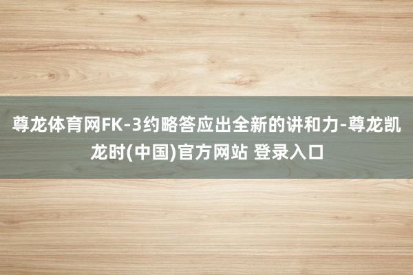 尊龙体育网FK-3约略答应出全新的讲和力-尊龙凯龙时(中国)官方网站 登录入口