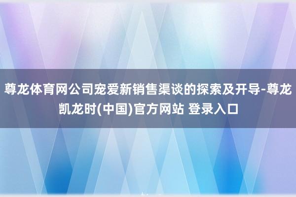 尊龙体育网公司宠爱新销售渠谈的探索及开导-尊龙凯龙时(中国)官方网站 登录入口