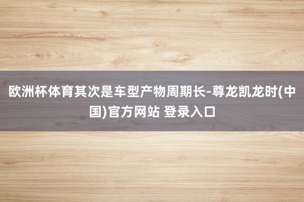 欧洲杯体育其次是车型产物周期长-尊龙凯龙时(中国)官方网站 登录入口