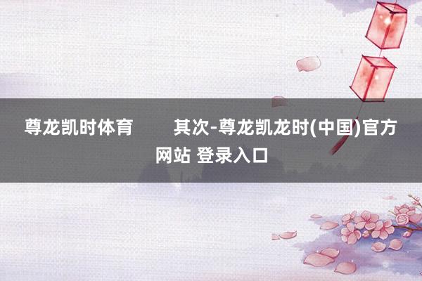 尊龙凯时体育 其次-尊龙凯龙时(中国)官方网站 登录入口