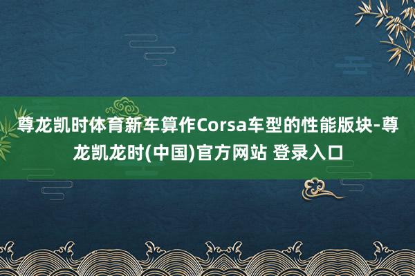 尊龙凯时体育新车算作Corsa车型的性能版块-尊龙凯龙时(中国)官方网站 登录入口