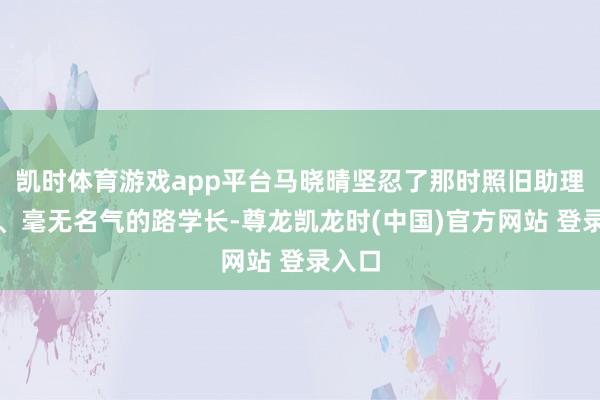 凯时体育游戏app平台马晓晴坚忍了那时照旧助理导演、毫无名气的路学长-尊龙凯龙时(中国)官方网站 登录入口