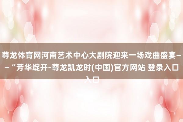 尊龙体育网河南艺术中心大剧院迎来一场戏曲盛宴——“芳华绽开-尊龙凯龙时(中国)官方网站 登录入口