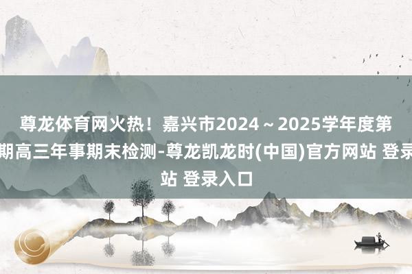 尊龙体育网火热！嘉兴市2024～2025学年度第一学期高三年事期末检测-尊龙凯龙时(中国)官方网站 