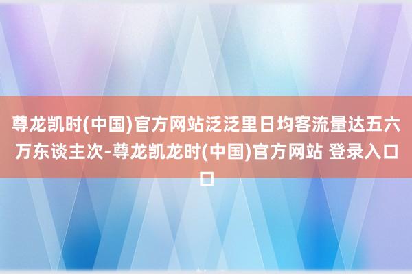 尊龙凯时(中国)官方网站泛泛里日均客流量达五六万东谈主次-尊龙凯龙时(中国)官方网站 登录入口