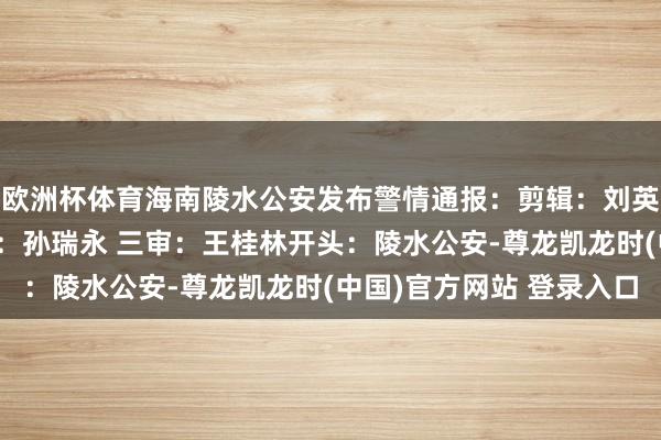 欧洲杯体育海南陵水公安发布警情通报：剪辑：刘英銮一审：马慧丽 二审：孙瑞永 三审：王桂林开头：陵水公安-尊龙凯龙时(中国)官方网站 登录入口